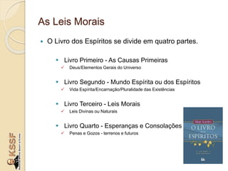 As Leis Morais
 O Livro dos Espíritos se divide em quatro partes.
 Livro Primeiro - As Causas Primeiras
 Deus/Elementos Gerais do Universo
 Livro Segundo - Mundo Espírita ou dos Espíritos
 Vida Espírita/Encarnação/Pluralidade das Existências
 Livro Terceiro - Leis Morais
 Leis Divinas ou Naturais
 Livro Quarto - Esperanças e Consolações
 Penas e Gozos - terrenos e futuros
 