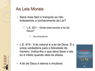 As Leis Morais
 Seria mais fácil e tranquilo se não
tivéssemos o conhecimento da Lei?
 L.E. 621 – Onde está escrita a lei de
Deus?
 Na consciência
 L.E. 614 - A lei natural é a lei de Deus. É a
única verdadeira para a felicidade do
homem. Indica-lhe o que deve fazer e ele
so é infeliz quando dela se afasta.
 A lei de Deus é eterna e imutável.
 