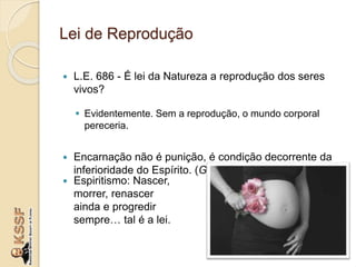 Lei de Reprodução
 L.E. 686 - É lei da Natureza a reprodução dos seres
vivos?
 Evidentemente. Sem a reprodução, o mundo corporal
pereceria.
 Encarnação não é punição, é condição decorrente da
inferioridade do Espírito. (GEN, cap. XI, item 26)
 Espiritismo: Nascer,
morrer, renascer
ainda e progredir
sempre… tal é a lei.
 