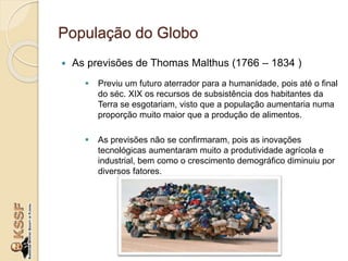 População do Globo
 As previsões de Thomas Malthus (1766 – 1834 )
 Previu um futuro aterrador para a humanidade, pois até o final
do séc. XIX os recursos de subsistência dos habitantes da
Terra se esgotariam, visto que a população aumentaria numa
proporção muito maior que a produção de alimentos.
 As previsões não se confirmaram, pois as inovações
tecnológicas aumentaram muito a produtividade agrícola e
industrial, bem como o crescimento demográfico diminuiu por
diversos fatores.
 