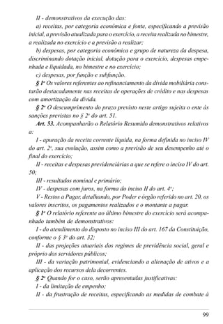 99
II - demonstrativos da execução das:
a) receitas, por categoria econômica e fonte, especificando a previsão
inicial, a previsão atualizada para o exercício, a receita realizada no bimestre,
a realizada no exercício e a previsão a realizar;
b) despesas, por categoria econômica e grupo de natureza da despesa,
discriminando dotação inicial, dotação para o exercício, despesas empe-
nhada e liquidada, no bimestre e no exercício;
c) despesas, por função e subfunção.
§ 1o
Os valores referentes ao refinanciamento da dívida mobiliária cons-
tarão destacadamente nas receitas de operações de crédito e nas despesas
com amortização da dívida.
§ 2o
O descumprimento do prazo previsto neste artigo sujeita o ente às
sanções previstas no § 2o
do art. 51.
Art. 53. Acompanharão o Relatório Resumido demonstrativos relativos
a:
I - apuração da receita corrente líquida, na forma definida no inciso IV
do art. 2o
, sua evolução, assim como a previsão de seu desempenho até o
final do exercício;
II - receitas e despesas previdenciárias a que se refere o inciso IV do art.
50;
III - resultados nominal e primário;
IV - despesas com juros, na forma do inciso II do art. 4o
;
V - Restos a Pagar, detalhando, por Poder e órgão referido no art. 20, os
valores inscritos, os pagamentos realizados e o montante a pagar.
§ 1o
O relatório referente ao último bimestre do exercício será acompa-
nhado também de demonstrativos:
I - do atendimento do disposto no inciso III do art. 167 da Constituição,
conforme o § 3o
do art. 32;
II - das projeções atuariais dos regimes de previdência social, geral e
próprio dos servidores públicos;
III - da variação patrimonial, evidenciando a alienação de ativos e a
aplicação dos recursos dela decorrentes.
§ 2o
Quando for o caso, serão apresentadas justificativas:
I - da limitação de empenho;
II - da frustração de receitas, especificando as medidas de combate à
 