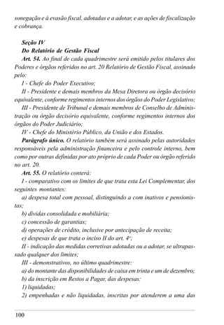 100
sonegação e à evasão fiscal, adotadas e a adotar, e as ações de fiscalização
e cobrança.
Seção IV
Do Relatório de Gestão Fiscal
Art. 54. Ao final de cada quadrimestre será emitido pelos titulares dos
Poderes e órgãos referidos no art. 20 Relatório de Gestão Fiscal, assinado
pelo:
I - Chefe do Poder Executivo;
II - Presidente e demais membros da Mesa Diretora ou órgão decisório
equivalente, conforme regimentos internos dos órgãos do Poder Legislativo;
III - Presidente de Tribunal e demais membros de Conselho de Adminis-
tração ou órgão decisório equivalente, conforme regimentos internos dos
órgãos do Poder Judiciário;
IV - Chefe do Ministério Público, da União e dos Estados.
Parágrafo único. O relatório também será assinado pelas autoridades
responsáveis pela administração financeira e pelo controle interno, bem
como por outras definidas por ato próprio de cada Poder ou órgão referido
no art. 20.
Art. 55. O relatório conterá:
I - comparativo com os limites de que trata esta Lei Complementar, dos
seguintes montantes:
a) despesa total com pessoal, distinguindo a com inativos e pensionis-
tas;
b) dívidas consolidada e mobiliária;
c) concessão de garantias;
d) operações de crédito, inclusive por antecipação de receita;
e) despesas de que trata o inciso II do art. 4o
;
II - indicação das medidas corretivas adotadas ou a adotar, se ultrapas-
sado qualquer dos limites;
III - demonstrativos, no último quadrimestre:
a) do montante das disponibilidades de caixa em trinta e um de dezembro;
b) da inscrição em Restos a Pagar, das despesas:
1) liquidadas;
2) empenhadas e não liquidadas, inscritas por atenderem a uma das
 