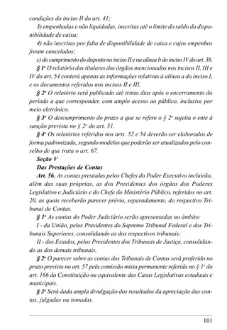 101
condições do inciso II do art. 41;
3) empenhadas e não liquidadas, inscritas até o limite do saldo da dispo-
nibilidade de caixa;
4) não inscritas por falta de disponibilidade de caixa e cujos empenhos
foram cancelados;
c)documprimentododispostonoincisoIIenaalíneabdoincisoIVdoart.38.
§ 1o
O relatório dos titulares dos órgãos mencionados nos incisos II, III e
IV do art. 54 conterá apenas as informações relativas à alínea a do inciso I,
e os documentos referidos nos incisos II e III.
§ 2o
O relatório será publicado até trinta dias após o encerramento do
período a que corresponder, com amplo acesso ao público, inclusive por
meio eletrônico.
§ 3o
O descumprimento do prazo a que se refere o § 2o
sujeita o ente à
sanção prevista no § 2o
do art. 51.
§ 4o
Os relatórios referidos nos arts. 52 e 54 deverão ser elaborados de
forma padronizada, segundo modelos que poderão ser atualizados pelo con-
selho de que trata o art. 67.
Seção V
Das Prestações de Contas
Art. 56. As contas prestadas pelos Chefes do Poder Executivo incluirão,
além das suas próprias, as dos Presidentes dos órgãos dos Poderes
Legislativo e Judiciário e do Chefe do Ministério Público, referidos no art.
20, as quais receberão parecer prévio, separadamente, do respectivo Tri-
bunal de Contas.
§ 1o
As contas do Poder Judiciário serão apresentadas no âmbito:
I - da União, pelos Presidentes do Supremo Tribunal Federal e dos Tri-
bunais Superiores, consolidando as dos respectivos tribunais;
II - dos Estados, pelos Presidentes dos Tribunais de Justiça, consolidan-
do as dos demais tribunais.
§ 2o
O parecer sobre as contas dos Tribunais de Contas será proferido no
prazo previsto no art. 57 pela comissão mista permanente referida no § 1o
do
art. 166 da Constituição ou equivalente das Casas Legislativas estaduais e
municipais.
§ 3o
Será dada ampla divulgação dos resultados da apreciação das con-
tas, julgadas ou tomadas.
 