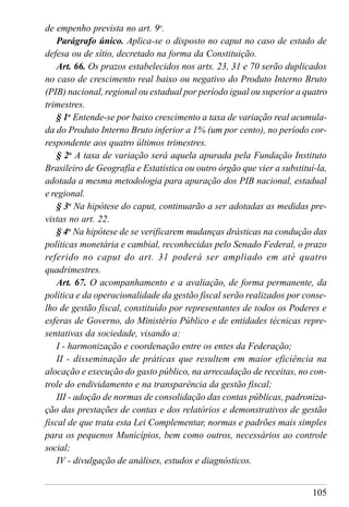 105
de empenho prevista no art. 9o
.
Parágrafo único. Aplica-se o disposto no caput no caso de estado de
defesa ou de sítio, decretado na forma da Constituição.
Art. 66. Os prazos estabelecidos nos arts. 23, 31 e 70 serão duplicados
no caso de crescimento real baixo ou negativo do Produto Interno Bruto
(PIB) nacional, regional ou estadual por período igual ou superior a quatro
trimestres.
§ 1o
Entende-se por baixo crescimento a taxa de variação real acumula-
da do Produto Interno Bruto inferior a 1% (um por cento), no período cor-
respondente aos quatro últimos trimestres.
§ 2o
A taxa de variação será aquela apurada pela Fundação Instituto
Brasileiro de Geografia e Estatística ou outro órgão que vier a substituí-la,
adotada a mesma metodologia para apuração dos PIB nacional, estadual
e regional.
§ 3o
Na hipótese do caput, continuarão a ser adotadas as medidas pre-
vistas no art. 22.
§ 4o
Na hipótese de se verificarem mudanças drásticas na condução das
políticas monetária e cambial, reconhecidas pelo Senado Federal, o prazo
referido no caput do art. 31 poderá ser ampliado em até quatro
quadrimestres.
Art. 67. O acompanhamento e a avaliação, de forma permanente, da
política e da operacionalidade da gestão fiscal serão realizados por conse-
lho de gestão fiscal, constituído por representantes de todos os Poderes e
esferas de Governo, do Ministério Público e de entidades técnicas repre-
sentativas da sociedade, visando a:
I - harmonização e coordenação entre os entes da Federação;
II - disseminação de práticas que resultem em maior eficiência na
alocação e execução do gasto público, na arrecadação de receitas, no con-
trole do endividamento e na transparência da gestão fiscal;
III - adoção de normas de consolidação das contas públicas, padroniza-
ção das prestações de contas e dos relatórios e demonstrativos de gestão
fiscal de que trata esta Lei Complementar, normas e padrões mais simples
para os pequenos Municípios, bem como outros, necessários ao controle
social;
IV - divulgação de análises, estudos e diagnósticos.
 