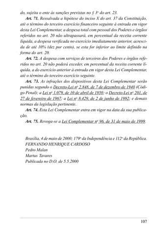 107
do, sujeita o ente às sanções previstas no § 3o
do art. 23.
Art. 71. Ressalvada a hipótese do inciso X do art. 37 da Constituição,
até o término do terceiro exercício financeiro seguinte à entrada em vigor
desta Lei Complementar, a despesa total com pessoal dos Poderes e órgãos
referidos no art. 20 não ultrapassará, em percentual da receita corrente
líquida, a despesa verificada no exercício imediatamente anterior, acresci-
da de até 10% (dez por cento), se esta for inferior ao limite definido na
forma do art. 20.
Art. 72. A despesa com serviços de terceiros dos Poderes e órgãos refe-
ridos no art. 20 não poderá exceder, em percentual da receita corrente lí-
quida, a do exercício anterior à entrada em vigor desta Lei Complementar,
até o término do terceiro exercício seguinte.
Art. 73. As infrações dos dispositivos desta Lei Complementar serão
punidas segundo o Decreto-Lei no
2.848, de 7 de dezembro de 1940 (Códi-
go Penal); a Lei no
1.079, de 10 de abril de 1950; o Decreto-Lei no
201, de
27 de fevereiro de 1967; a Lei no
8.429, de 2 de junho de 1992; e demais
normas da legislação pertinente.
Art. 74. Esta Lei Complementar entra em vigor na data da sua publica-
ção.
Art. 75. Revoga-se a Lei Complementar no
96, de 31 de maio de 1999.
Brasília, 4 de maio de 2000; 179o
da Independência e 112o
da República.
FERNANDO HENRIQUE CARDOSO
Pedro Malan
Martus Tavares
Publicada no D.O. de 5.5.2000
 