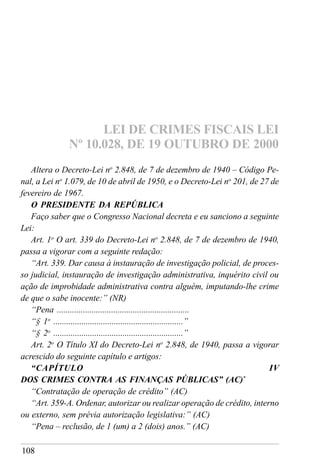 108
Altera o Decreto-Lei no
2.848, de 7 de dezembro de 1940 – Código Pe-
nal, a Lei no
1.079, de 10 de abril de 1950, e o Decreto-Lei no
201, de 27 de
fevereiro de 1967.
O PRESIDENTE DA REPÚBLICA
Faço saber que o Congresso Nacional decreta e eu sanciono a seguinte
Lei:
Art. 1o
O art. 339 do Decreto-Lei no
2.848, de 7 de dezembro de 1940,
passa a vigorar com a seguinte redação:
“Art. 339. Dar causa à instauração de investigação policial, de proces-
so judicial, instauração de investigação administrativa, inquérito civil ou
ação de improbidade administrativa contra alguém, imputando-lhe crime
de que o sabe inocente:” (NR)
“Pena .............................................................
“§ 1o
............................................................”
“§ 2o
............................................................”
Art. 2o
O Título XI do Decreto-Lei no
2.848, de 1940, passa a vigorar
acrescido do seguinte capítulo e artigos:
“CAPÍTULO IV
DOS CRIMES CONTRA AS FINANÇAS PÚBLICAS” (AC)*
“Contratação de operação de crédito” (AC)
“Art. 359-A. Ordenar, autorizar ou realizar operação de crédito, interno
ou externo, sem prévia autorização legislativa:” (AC)
“Pena – reclusão, de 1 (um) a 2 (dois) anos.” (AC)
LEI DE CRIMES FISCAIS LEI
Nº 10.028, DE 19 OUTUBRO DE 2000
 