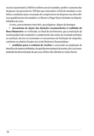 10
receita orçamentária (ARO) no último ano de mandato; proíbe o aumento das
despesas com pessoal nos 180 dias que antecedem o final do mandato e esta-
belece condições para a assunção de compromisso de despesas nos dois últi-
mos quadrimestres do mandato e os Restos a Pagar ficam limitados às disponi-
bilidadesdecaixa.
A estes, acrescentamos mais dois, que julgamos dignos de destaque:
• mecanismo de ajuste das dotações orçamentárias à realidade do
fluxo financeiro: se verificado, ao final de um bimestre, que a realização da
receita poderá não comportar o cumprimento das metas de resultado primário
ou nominal, devem ser acionados os mecanismos de limitação de empenho,
conformeoscritériosfixadosnaLeideDiretrizesOrçamentárias;
• condições para a renúncia de receitas: a concessão ou ampliação de
benefíciodenaturezatributária,daqualdecorrarenúnciadereceita,deveseracom-
panhadadademonstraçãodequeseusefeitosnãoafetarãoasmetasfiscais.
 