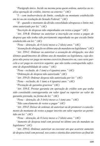 109
“Parágrafo único. Incide na mesma pena quem ordena, autoriza ou re-
aliza operação de crédito, interno ou externo:” (AC)
“I – com inobservância de limite, condição ou montante estabelecido
em lei ou em resolução do Senado Federal;” (AC)
“II – quando o montante da dívida consolidada ultrapassa o limite má-
ximo autorizado por lei.” (AC)
“Inscrição de despesas não empenhadas em restos a pagar” (AC)
“Art. 359-B. Ordenar ou autorizar a inscrição em restos a pagar, de
despesa que não tenha sido previamente empenhada ou que exceda limite
estabelecido em lei:” (AC)
“Pena – detenção, de 6 (seis) meses a 2 (dois) anos.” (AC)
“Assunção de obrigação no último ano do mandato ou legislatura” (AC)
“Art. 359-C. Ordenar ou autorizar a assunção de obrigação, nos dois
últimos quadrimestres do último ano do mandato ou legislatura, cuja des-
pesa não possa ser paga no mesmo exercício financeiro ou, caso reste par-
cela a ser paga no exercício seguinte, que não tenha contrapartida sufici-
ente de disponibilidade de caixa:” (AC)
“Pena - reclusão, de 1 (um) a 4 (quatro) anos.” (AC)
“Ordenação de despesa não autorizada” (AC)
“Art. 359-D. Ordenar despesa não autorizada por lei:” (AC)
“Pena – reclusão, de 1 (um) a 4 (quatro) anos.” (AC)
“Prestação de garantia graciosa” (AC)
“Art. 359-E. Prestar garantia em operação de crédito sem que tenha
sido constituída contragarantia em valor igual ou superior ao valor da
garantia prestada, na forma da lei:” (AC)
“Pena – detenção, de 3 (três) meses a 1 (um) ano.” (AC)
“Não cancelamento de restos a pagar” (AC)
“Art. 359-F. Deixar de ordenar, de autorizar ou de promover o cancela-
mento do montante de restos a pagar inscrito em valor superior ao permi-
tido em lei:” (AC)
“Pena – detenção, de 6 (seis) meses a 2 (dois) anos.” (AC)
“Aumento de despesa total com pessoal no último ano do mandato ou
legislatura” (AC)
“Art. 359-G. Ordenar, autorizar ou executar ato que acarrete aumento
de despesa total com pessoal, nos cento e oitenta dias anteriores ao final do
 