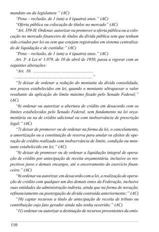 110
mandato ou da legislatura:” (AC)
“Pena – reclusão, de 1 (um) a 4 (quatro) anos.” (AC)
“Oferta pública ou colocação de títulos no mercado” (AC)
“Art. 359-H. Ordenar, autorizar ou promover a oferta pública ou a colo-
cação no mercado financeiro de títulos da dívida pública sem que tenham
sido criados por lei ou sem que estejam registrados em sistema centraliza-
do de liquidação e de custódia:” (AC)
“Pena – reclusão, de 1 (um) a 4 (quatro) anos.” (AC)
Art. 3o
A Lei no
1.079, de 10 de abril de 1950, passa a vigorar com as
seguintes alterações:
“Art. 10. ........................................................
.......................................................................”
“5) deixar de ordenar a redução do montante da dívida consolidada,
nos prazos estabelecidos em lei, quando o montante ultrapassar o valor
resultante da aplicação do limite máximo fixado pelo Senado Federal;”
(AC)
“6) ordenar ou autorizar a abertura de crédito em desacordo com os
limites estabelecidos pelo Senado Federal, sem fundamento na lei orça-
mentária ou na de crédito adicional ou com inobservância de prescrição
legal;” (AC)
“7) deixar de promover ou de ordenar na forma da lei, o cancelamento,
a amortização ou a constituição de reserva para anular os efeitos de ope-
ração de crédito realizada com inobservância de limite, condição ou mon-
tante estabelecido em lei;” (AC)
“8) deixar de promover ou de ordenar a liquidação integral de opera-
ção de crédito por antecipação de receita orçamentária, inclusive os res-
pectivos juros e demais encargos, até o encerramento do exercício finan-
ceiro;” (AC)
“9) ordenar ou autorizar, em desacordo com a lei, a realização de opera-
ção de crédito com qualquer um dos demais entes da Federação, inclusive
suas entidades da administração indireta, ainda que na forma de novação,
refinanciamento ou postergação de dívida contraída anteriormente;” (AC)
“10) captar recursos a título de antecipação de receita de tributo ou
contribuição cujo fato gerador ainda não tenha ocorrido;” (AC)
“11) ordenar ou autorizar a destinação de recursos provenientes da emis-
 