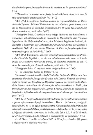111
são de títulos para finalidade diversa da prevista na lei que a autorizou;”
(AC)
“12) realizar ou receber transferência voluntária em desacordo com li-
mite ou condição estabelecida em lei.” (AC)
“Art. 39-A. Constituem, também, crimes de responsabilidade do Presi-
dente do Supremo Tribunal Federal ou de seu substituto quando no exercí-
cio da Presidência, as condutas previstas no art. 10 desta Lei, quando por
eles ordenadas ou praticadas.” (AC)
“Parágrafo único. O disposto neste artigo aplica-se aos Presidentes, e
respectivos substitutos quando no exercício da Presidência, dos Tribunais
Superiores, dos Tribunais de Contas, dos Tribunais Regionais Federais, do
Trabalho e Eleitorais, dos Tribunais de Justiça e de Alçada dos Estados e
do Distrito Federal, e aos Juízes Diretores de Foro ou função equivalente
no primeiro grau de jurisdição.” (AC)
“Art. 40-A. Constituem, também, crimes de responsabilidade do Procu-
rador-Geral da República, ou de seu substituto quando no exercício da
chefia do Ministério Público da União, as condutas previstas no art. 10
desta Lei, quando por eles ordenadas ou praticadas.” (AC)
“Parágrafo único. O disposto neste artigo aplica-se:” (AC)
“I – ao Advogado-Geral da União;” (AC)
“II – aos Procuradores-Gerais do Trabalho, Eleitoral e Militar, aos Pro-
curadores-Gerais de Justiça dos Estados e do Distrito Federal, aos Procu-
radores-Gerais dos Estados e do Distrito Federal, e aos membros do Minis-
tério Público da União e dos Estados, da Advocacia-Geral da União, das
Procuradorias dos Estados e do Distrito Federal, quando no exercício de
função de chefia das unidades regionais ou locais das respectivas institui-
ções.” (AC)
“Art. 41-A. Respeitada a prerrogativa de foro que assiste às autoridades
a que se referem o parágrafo único do art. 39-A e o inciso II do parágrafo
único do art. 40-A, as ações penais contra elas ajuizadas pela prática dos
crimes de responsabilidade previstos no art. 10 desta Lei serão processadas
e julgadas de acordo com o rito instituído pela Lei no
8.038, de 28 de maio
de 1990, permitido, a todo cidadão, o oferecimento da denúncia.” (AC)
Art. 4o
O art. 1o
do Decreto-Lei no
201, de 27 de fevereiro de 1967, passa
a vigorar com a seguinte redação:
 