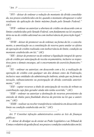 112
“Art. 1o
.........................................................
...............................................................................”
“XVI – deixar de ordenar a redução do montante da dívida consolida-
da, nos prazos estabelecidos em lei, quando o montante ultrapassar o valor
resultante da aplicação do limite máximo fixado pelo Senado Federal;”
(AC)
“XVII – ordenar ou autorizar a abertura de crédito em desacordo com os
limites estabelecidos pelo Senado Federal, sem fundamento na lei orçamen-
tária ou na de crédito adicional ou com inobservância de prescrição legal;”
(AC)
“XVIII – deixar de promover ou de ordenar, na forma da lei, o cancela-
mento, a amortização ou a constituição de reserva para anular os efeitos
de operação de crédito realizada com inobservância de limite, condição ou
montante estabelecido em lei;” (AC)
“XIX – deixar de promover ou de ordenar a liquidação integral de opera-
ção de crédito por antecipação de receita orçamentária, inclusive os respec-
tivos juros e demais encargos, até o encerramento do exercício financeiro;”
(AC)
“XX – ordenar ou autorizar, em desacordo com a lei, a realização de
operação de crédito com qualquer um dos demais entes da Federação,
inclusive suas entidades da administração indireta, ainda que na forma de
novação, refinanciamento ou postergação de dívida contraída anterior-
mente;” (AC)
“XXI – captar recursos a título de antecipação de receita de tributo ou
contribuição cujo fato gerador ainda não tenha ocorrido;” (AC)
“XXII – ordenar ou autorizar a destinação de recursos provenientes da
emissão de títulos para finalidade diversa da prevista na lei que a autori-
zou;” (AC)
“XXIII – realizar ou receber transferência voluntária em desacordo com
limite ou condição estabelecida em lei.” (AC)
“......................................................................”
Art. 5o
Constitui infração administrativa contra as leis de finanças
públicas:
I – deixar de divulgar ou de enviar ao Poder Legislativo e ao Tribunal de
Contasorelatóriodegestãofiscal,nosprazosecondiçõesestabelecidosemlei;
 