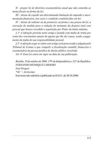 113
II – propor lei de diretrizes orçamentárias anual que não contenha as
metas fiscais na forma da lei;
III – deixar de expedir ato determinando limitação de empenho e movi-
mentação financeira, nos casos e condições estabelecidos em lei;
IV – deixar de ordenar ou de promover, na forma e nos prazos da lei, a
execução de medida para a redução do montante da despesa total com
pessoal que houver excedido a repartição por Poder do limite máximo.
§ 1o
A infração prevista neste artigo é punida com multa de trinta por
cento dos vencimentos anuais do agente que lhe der causa, sendo o paga-
mento da multa de sua responsabilidade pessoal.
§ 2o
A infração a que se refere este artigo será processada e julgada pelo
Tribunal de Contas a que competir a fiscalização contábil, financeira e
orçamentária da pessoa jurídica de direito público envolvida.
Art. 6o
Esta Lei entra em vigor na data de sua publicação.
Brasília, 19 de outubro de 2000; 179o
da Independência e 112o
da República.
FERNANDO HENRIQUE CARDOSO
José Gregori
*AC = Acréscimo
Este texto não substitui o publicado no D.O.U. de 20.10.2000
 