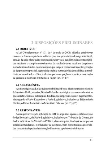 11
2.1 OBJETIVOS
A Lei Complementar nº 101, de 4 de maio de 2000, objetiva estabelecer
normas de finanças públicas, voltadas para a responsabilidade na gestão fiscal,
através de ação planejada e transparente que visa o equilíbrio das contas públi-
cas mediante o cumprimento de metas de resultado entre receitas e despesas e
a obediência a limites e condições no que tange a renúncia de receita; geração
de despesa com pessoal, seguridade social e outras; dívida consolidada e mobi-
liária; operações de crédito, inclusive por antecipação de receita; e concessão
de garantia e inscrição em Restos a Pagar. (art. 1º, §1º)
2.2 ABRANGÊNCIA
As disposições da Lei de Responsabilidade Fiscal alcançam todos os entes
federados–União,estados,DistritoFederalemunicípios-,emsuasadministra-
ções diretas, fundos, autarquias, fundações e empresas estatais dependentes,
abrangendo o Poder Executivo, o Poder Legislativo, inclusive os Tribunais de
Contas, o Poder Judiciário e o Ministério Público. (art.1º, § 2º)
2.3 RESPONSÁVEIS
SãoresponsáveispelaaplicaçãodaLRFosseguintesagentes:ostitularesdo
Poder Executivo, do Poder Legislativo, inclusive dos Tribunais de Contas, do
Poder Judiciário, do Ministério Público, das autarquias, fundações e empresas
estatais dependentes, o ordenador de despesas, bem como todas as autorida-
desresponsáveispelaadministraçãofinanceiraepelocontroleinterno.
2 DISPOSIÇÕES PRELIMINARES
 