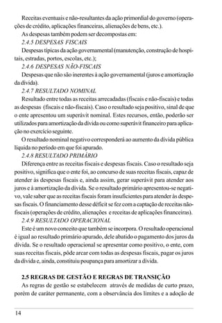 14
Receitas eventuais e não-resultantes da ação primordial do governo (opera-
ções de crédito, aplicações financeiras, alienações de bens, etc.).
As despesas também podem ser decompostas em:
2.4.5 DESPESAS FISCAIS
Despesastípicasdaaçãogovernamental(manutenção,construçãodehospi-
tais, estradas, portos, escolas, etc.);
2.4.6 DESPESAS NÃO-FISCAIS
Despesas que não são inerentes à ação governamental (juros e amortização
dadívida).
2.4.7 RESULTADO NOMINAL
Resultado entre todas as receitas arrecadadas (fiscais e não-fiscais) e todas
as despesas (fiscais e não-fiscais). Caso o resultado seja positivo, sinal de que
o ente apresentou um superávit nominal. Estes recursos, então, poderão ser
utilizadosparaamortizaçãodadívidaoucomosuperávitfinanceiroparaaplica-
çãonoexercícioseguinte.
O resultado nominal negativo corresponderá ao aumento da dívida pública
líquida no período em que foi apurado.
2.4.8 RESULTADO PRIMÁRIO
Diferença entre as receitas fiscais e despesas fiscais. Caso o resultado seja
positivo, significa que o ente foi, ao concurso de suas receitas fiscais, capaz de
atender às despesas fiscais e, ainda assim, gerar superávit para atender aos
juros e à amortização da dívida. Se o resultado primário apresentou-se negati-
vo, vale saber que as receitas fiscais foram insuficientes para atender às despe-
sasfiscais.Ofinanciamentodessedéficitsefezcomacaptaçãodereceitasnão-
fiscais (operações de crédito, alienações e receitas de aplicações financeiras).
2.4.9 RESULTADO OPERACIONAL
Este é um novo conceito que também se incorpora. O resultado operacional
é igual ao resultado primário apurado, dele abatido o pagamento dos juros da
dívida. Se o resultado operacional se apresentar como positivo, o ente, com
suas receitas fiscais, pôde arcar com todas as despesas fiscais, pagar os juros
da dívida e, ainda, constituiu poupança para amortizar a dívida.
2.5 REGRAS DE GESTÃO E REGRAS DE TRANSIÇÃO
As regras de gestão se estabelecem através de medidas de curto prazo,
porém de caráter permanente, com a observância dos limites e a adoção de
 