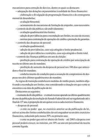 15
mecanismos para correção de desvios, dentre os quais se destacam:
ð adequação das dotações orçamentárias à realidade do fluxo financeiro:
– elaboração e divulgação da programação financeira e do cronograma
mensaldedesembolso;
–avaliaçãobimestral;
–acionamentodomecanismodelimitaçãodeempenho,casonecessário.
ð controle da dívida pública e do endividamento:
–avaliaçãoquadrimestraldoslimites;
–adoçãodeprovidênciasparaareconduçãoaoslimites,nocasodeexcesso;
–normasparacontrataçãodeoperaçõesdecréditoeprestaçãodegarantias.
ð controle das despesas de pessoal:
–avaliaçãoquadrimestral;
– adoção de providências, caso seja atingido o limite prudencial;
– adoção de providências e restrições, caso seja atingido o limite total.
ð controle das finanças públicas em ano de eleição:
– proibição para contratação de operação de crédito por antecipação de
receita no último ano de mandato;
– proibição de aumento da despesa de pessoal nos 180 dias que antece-
dem o final do mandato;
–estabelecimentodecondiçõesparaaassunçãodecompromissodedes-
pesas nos dois últimos quadrimestres do mandato.
As regras de transição estabelecem medidas de médio prazo, também obje-
tivandoareconduçãoaoslimites,masconsiderandoasituaçãoemqueoentese
encontrava na data de publicação da lei.
Destacamosasseguintes:
ðmontantedadívidapública–eventualexcessoapuradonoúltimoquadrimestre
doanodapublicaçãodaresoluçãodoSenadoFederaldeveráserregularizadoatéo
finaldo15ºano,àproporçãodeumquinzeavosacadaexercíciofinanceiro.
ð despesas de pessoal:
– o ente ou poder que, no exercício anterior ao da publicação da lei,
estiver acima dos limites estabelecidos deverá enquadrar-se em dois exercícios
financeiros,reduzindopelomenos50%noprimeiroano;
– o ente ou poder que estiver abaixo do limite – até 2003 a despesa com
pessoal poderá crescer, no máximo, em 10% ao ano em percentual da receita
correntelíquida.
 
