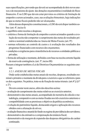 18
suas especificações, prevendo que deverá ser acompanhada de dois novos ane-
xos e do mecanismo de ajuste das dotações orçamentárias à realidade do fluxo
financeiro. É na LDO que devem estar previstos os critérios de limitação de
empenho a serem acionados, caso, nas avaliações bimestrais, haja indicações
de que as metas fiscais poderão não ser alcançadas.
Além dessas disposições constitucionais, a LDO deverá dispor também so-
bre: (art. 4º, inciso I)
ð equilíbrio entre receitas e despesas;
ð critérios e forma de limitação de empenho a serem acionados quando a evo-
lução da receita não comportar o cumprimento das metas de resultados pri-
mário e nominal estabelecidas no Anexo de Metas Fiscais; (art. 9º)
ð normas referentes ao controle de custos e à avaliação dos resultados dos
programas financiados com recursos dos orçamentos;
ð condiçõeseexigênciasparaatransferênciaderecursosaentidadespúblicase
privadas;
ð formadeutilizaçãoemontante,definidoscombasenareceitacorrentelíquida
da reserva de contingência. (art. 5º, inciso III)
Passam a integrar também a Lei de Diretrizes Orçamentárias os seguintes ane-
xos:
3.2.1 ANEXO DE METAS FISCAIS
Onde serão estabelecidas metas anuais de receitas, despesas, resultados no-
minaleprimárioemontantedadívidaparaoexercícioaquesereferiremepara
os dois seguintes. Na prática, trata-se de fixação de metas trienais. (art.4º,§ §1º
e 2º)
Devem constar neste anexo, além dos descritos acima:
– avaliação do cumprimento das metas relativas ao exercício anterior;
– demonstrativo das metas anuais, acompanhado de memória de cálculo e me-
todologia,comparativocomasmetasfixadasnostrêsexercíciosanteriorese
compatibilidade com as premissas e objetivos da política econômica;
– evolução do patrimônio líquido, destacando origem e aplicação dos recursos
obtidos com a alienação de ativos;
–avaliaçãofinanceiraeatuarialdofundoouregimedeprevidênciadosservidores;
– demonstrativo da estimativa e compensação da renúncia fiscal;
– demonstrativo da margem de expansão das despesas obrigatórias de caráter
continuado.
 