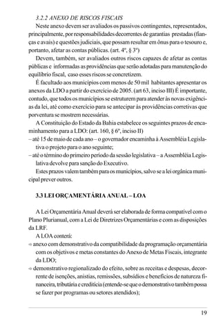 19
3.2.2 ANEXO DE RISCOS FISCAIS
Neste anexo devem ser avaliados os passivos contingentes, representados,
principalmente,porresponsabilidadesdecorrentesdegarantias prestadas(fian-
ças e avais) e questões judiciais, que possam resultar em ônus para o tesouro e,
portanto, afetar as contas públicas. (art. 4º, § 3º)
Devem, também, ser avaliados outros riscos capazes de afetar as contas
públicas e informadas as providências que serão adotadas para manutenção do
equilíbrio fiscal, caso esses riscos se concretizem.
É facultado aos municípios com menos de 50 mil habitantes apresentar os
anexos da LDO a partir do exercício de 2005. (art 63, inciso III) É importante,
contudo,quetodososmunicípiosseestruturemparaatenderàsnovasexigênci-
as da lei, até como exercício para se antecipar às providências corretivas que
porventura se mostrem necessárias.
A Constituição do Estado da Bahia estabelece os seguintes prazos de enca-
minhamento para a LDO: (art. 160, § 6º, inciso II)
– até 15 de maio de cada ano – o governador encaminha à Assembléia Legisla-
tiva o projeto para o ano seguinte;
–atéo término doprimeiroperíododasessãolegislativa –a Assembléia Legis-
lativa devolve para sanção do Executivo.
Estesprazosvalemtambémparaosmunicípios,salvosealeiorgânicamuni-
cipal prever outros.
3.3 LEI ORÇAMENTÁRIA ANUAL – LOA
ALeiOrçamentáriaAnualdeveráserelaboradadeformacompatívelcomo
Plano Plurianual, com a Lei de Diretrizes Orçamentárias e com as disposições
da LRF.
ALOAconterá:
ð anexo com demonstrativo da compatibilidade da programação orçamentária
com os objetivos e metas constantes do Anexo de Metas Fiscais, integrante
da LDO;
ð demonstrativo regionalizado do efeito, sobre as receitas e despesas, decor-
rente de isenções, anistias, remissões, subsídios e benefícios de natureza fi-
nanceira,tributáriaecreditícia(entende-sequeodemonstrativotambémpossa
se fazer por programas ou setores atendidos);
 