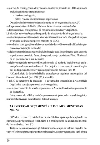 20
ð reserva de contingência, determinada conforme previsto na LDO, destinada
exclusivamenteaoatendimentode:
–passivocontingente;
– outros riscos e eventos fiscais imprevistos.
Deverão ainda constar obrigatoriamente na lei orçamentária: (art. 5º)
ð despesas relativas à dívida pública e às receitas que as atenderão;
ð demonstrativo, em separado, do refinanciamento da dívida pública.
Limitações a serem observadas quando da elaboração da lei orçamentária:
ð a atualização monetária da dívida mobiliária refinanciada não poderá superar
a variação do índice de preço previsto na LDO;
ð é vedada a consignação na lei orçamentária de crédito com finalidade impre-
cisaoucomdotaçãoilimitada;
ð a lei orçamentária não poderá incluir dotação para investimento com duração
superioraumexercíciofinanceiroquenãoestejaprevistonoPlanoPlurianual
ouleiqueautorizeasuainclusão;
ð a lei orçamentária e seus créditos adicionais só poderão incluir novos proje-
tos após o adequado atendimento dos projetos em andamento e contempla-
das as despesas de conservação do patrimônio público. (art. 45)
AConstituiçãodoEstadodaBahiaestabeleceosseguintesprazosparaaLei
Orçamentária Anual: (art. 160, §6º, inciso III)
ð até 30 de setembro de cada ano – o governador encaminha à Assembléia
Legislativa o projeto para o exercício seguinte;
ð até o encerramento da sessão legislativa – a Assembléia devolve para sanção
doExecutivo.
Estesprazossãoválidostambémparaosmunicípios,salvosenaleiorgânica
municipalestiveremestabelecidasdatasdiferentes.
3.4 EXECUÇÃO ORÇAMENTÁRIA E CUMPRIMENTO DAS
METAS
O Poder Executivo estabelecerá, até 30 dias após a publicação do or-
çamento, a programação financeira e o cronograma de execução mensal
de desembolso. (art. 8º)
Trata-se de uma inovação, já determinando-se que os valores orçados de-
vem refletir o esperado para o fluxo financeiro. Esta programação será a base
 