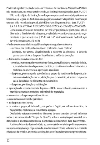 22
Poderes Legislativo e Judiciário, os Tribunais de Contas e o Ministério Público
não promovam, no prazo estabelecido, as limitações necessárias. (art. 9º, § 3º)
Não serão objeto de limitação as despesas que constituam obrigações cons-
titucionais e legais, as destinadas ao pagamento da dívida pública e outras que
tenham sido ressalvadas pela Lei de Diretrizes Orçamentárias. (art. 9º, §2º)
3.4.2.1 RELATÓRIO RESUMIDO DA EXECUÇÃO ORÇAMENTÁRIA
Concluída a avaliação bimestral, deverá ser preparado e publicado, até 30
dias após o final de cada bimestre, o relatório resumido da execução orça-
mentária a que se refere o § 3º do art. 165 da Constituição Federal, que
deverá conter: (arts. 52 e 53)
ð balanço orçamentário especificando por categoria econômica:
– receitas, por fonte, informando as realizadas e as a realizar;
– despesas, por grupo, discriminando a natureza da despesa, a dotação
para o exercício, a despesa liquidada e o saldo da dotação.
ð demonstrativos da execução das:
–receitas,porcategoriaeconômicaefonte,especificandoaprevisãoinicial,
a previsão atualizada para o exercício, a receita realizada no bimestre, a
realizada no exercício e a previsão a realizar;
– despesas, por categoria econômica e grupo de natureza da despesa, dis-
criminandodotaçãoinicial,dotaçãoparaoexercício,despesasempenha-
das e liquidadas no bimestre e no exercício;
– despesas, por função e subfunção.
ð apuração da receita corrente líquida – RCL, sua evolução, assim como a
previsão de seu desempenho até o final do exercício;
ð as receitas e despesas previdenciárias;
ð osresultadosnominaleprimário;
ð as despesas com juros;
ð os restos a pagar, detalhando, por poder e órgão, os valores inscritos, os
pagamentos realizados e o montante a pagar.
O relatório referente ao último bimestre do ano também deverá informar
sobre o atendimento da “Regra de Ouro” e sobre a variação patrimonial, evi-
denciando a alienação de ativos e a aplicação dos recursos dela decorrentes.
A não-publicação deste relatório no prazo estabelecido impedirá que o ente,
até que a situação seja regularizada, receba transferência voluntária e contrate
operação de crédito, exceto as destinadas ao refinanciamento do principal atu-
 