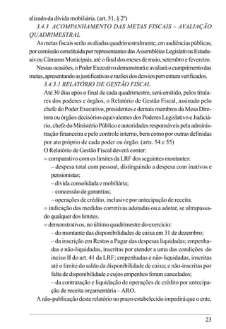 23
alizado da dívida mobiliária. (art. 51, § 2º)
3.4.3 ACOMPANHAMENTO DAS METAS FISCAIS – AVALIAÇÃO
QUADRIMESTRAL
Asmetasfiscaisserãoavaliadasquadrimestralmente,emaudiênciaspúblicas,
porcomissãoconstituídaporrepresentantesdasAssembléiasLegislativasEstadu-
aisouCâmarasMunicipais,atéofinaldosmesesdemaio,setembroefevereiro.
Nessasocasiões,oPoderExecutivodemonstraráeavaliaráocumprimentodas
metas,apresentandoasjustificativaserazõesdosdesviosporventuraverificados.
3.4.3.1 RELATÓRIO DE GESTÃO FISCAL
Até 30 dias após o final de cada quadrimestre, será emitido, pelos titula-
res dos poderes e órgãos, o Relatório de Gestão Fiscal, assinado pelo
chefe do Poder Executivo, presidentes e demais membros da Mesa Dire-
toraouórgãosdecisóriosequivalentesdosPoderesLegislativoeJudiciá-
rio,chefedoMinistérioPúblicoeautoridadesresponsáveispelaadminis-
tração financeira e pelo controle interno, bem como por outras definidas
por ato próprio de cada poder ou órgão. (arts. 54 e 55)
O Relatório de Gestão Fiscal deverá conter:
ð comparativo com os limites da LRF dos seguintes montantes:
– despesa total com pessoal, distinguindo a despesa com inativos e
pensionistas;
–dívidaconsolidadaemobiliária;
– concessão de garantias;
– operações de crédito, inclusive por antecipação de receita.
ð indicação das medidas corretivas adotadas ou a adotar, se ultrapassa-
doqualquerdoslimites.
ð demonstrativos,noúltimoquadrimestredoexercício:
– do montante das disponibilidades de caixa em 31 de dezembro;
– da inscrição em Restos a Pagar das despesas liquidadas; empenha-
das e não-liquidadas, inscritas por atender a uma das condições do
inciso II do art. 41 da LRF; empenhadas e não-liquidadas, inscritas
até o limite do saldo da disponibilidade de caixa; e não-inscritas por
falta de disponibilidade e cujos empenhos foram cancelados;
– da contratação e liquidação de operações de crédito por antecipa-
ção de receita orçamentária – ARO.
A não-publicaçãodesterelatórionoprazoestabelecidoimpedirá que oente,
 