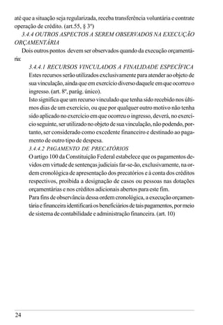 24
até que a situação seja regularizada, receba transferência voluntária e contrate
operação de crédito. (art.55, § 3º)
3.4.4 OUTROS ASPECTOS A SEREM OBSERVADOS NA EXECUÇÃO
ORÇAMENTÁRIA
Dois outros pontos devem ser observados quando da execução orçamentá-
ria:
3.4.4.1 RECURSOS VINCULADOS A FINALIDADE ESPECÍFICA
Estes recursos serão utilizados exclusivamente para atender ao objeto de
suavinculação,aindaqueemexercíciodiversodaqueleemqueocorreuo
ingresso. (art. 8º, parág. único).
Isto significa que um recurso vinculado que tenha sido recebido nos últi-
mos dias de um exercício, ou que por qualquer outro motivo não tenha
sido aplicado no exercício em que ocorreu o ingresso, deverá, no exercí-
cioseguinte,serutilizadonoobjetodesuavinculação,nãopodendo,por-
tanto, ser considerado como excedente financeiro e destinado ao paga-
mento de outro tipo de despesa.
3.4.4.2 PAGAMENTO DE PRECATÓRIOS
O artigo 100 da Constituição Federal estabelece que os pagamentos de-
vidos em virtude de sentenças judiciais far-se-ão, exclusivamente, na or-
dem cronológica de apresentação dos precatórios e à conta dos créditos
respectivos, proibida a designação de casos ou pessoas nas dotações
orçamentárias e nos créditos adicionais abertos para este fim.
Para fins de observância dessa ordem cronológica, a execução orçamen-
táriaefinanceiraidentificaráosbeneficiáriosdetaispagamentos,pormeio
de sistema de contabilidade e administração financeira. (art. 10)
 