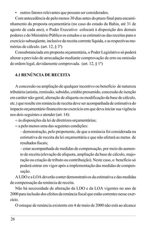 26
• outros fatores relevantes que possam ser considerados.
Com antecedência de pelo menos 30 dias antes do prazo final para encami-
nhamento da proposta orçamentária (no caso do estado da Bahia, até 31 de
agosto de cada ano), o Poder Executivo colocará à disposição dos demais
poderes e do Ministério Público os estudos e as estimativas das receitas para o
exercíciosubseqüente,inclusivedareceitacorrentelíquida,easrespectivasme-
mórias de cálculo. (art. 12, § 3º)
Consubstanciada em proposta orçamentária, o Poder Legislativo só poderá
alterar a previsão de arrecadação mediante comprovação de erro ou omissão
de ordem legal, devidamente comprovada. (art. 12, § 1º)
4.1 RENÚNCIA DE RECEITA
A concessão ou ampliação de qualquer incentivo ou benefício de natureza
tributária (anistia, remissão, subsídio, crédito presumido, concessão de isenção
em caráter não-geral, alteração de alíquota ou modificação da base de cálculo,
etc.) que resulte em renúncia de receita deve ser acompanhada de estimativa do
impacto orçamentário financeiro no exercício em que deva iniciar sua vigência
nos dois seguintes e atender (art. 14):
ð às disposições da lei de diretrizes orçamentárias;
ð a pelo menos uma das seguintes condições:
– demonstração, pelo proponente, de que a renúncia foi considerada na
estimativa de receita da lei orçamentária e que não afetará as metas de
resultadosfiscais;
– estar acompanhada de medidas de compensação, por meio do aumen-
to de receita (elevação de alíquota, ampliação da base de cálculo, majo-
ração ou criação de tributo ou contribuição). Neste caso, o benefício só
poderá entrar em vigor após a implementação das medidas de compen-
sação.
ALDOeaLOAdeverãoconterdemonstrativosdaestimativaedasmedidas
de compensação da renúncia de receita.
Não há necessidade de alteração da LDO e da LOA vigentes no ano de
2000parainclusãodosefeitosdarenúnciafiscalqueestãocorrentesnesseexer-
cício.
O estoque de renúncia existente em 4 de maio de 2000 não está ao alcance
 
