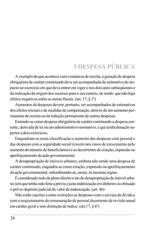 28
A exemplo do que acontece com a renúncia de receita, a geração de despesa
obrigatória de caráter continuado deve ser acompanhada de estimativa do im-
pacto no exercício em que deva entrar em vigor e nos dois anos subseqüentes e
da indicação da origem dos recursos para o seu custeio, de modo que não haja
efeitos negativos sobre as metas fiscais. (art. 17, § 1º)
Aumentos de despesas devem, portanto, ser acompanhados de estimativas
dos efeitos trienais e de medidas de compensação, através de um aumento per-
manente de receita ou da redução permanente de outras despesas.
Entende-se como despesa obrigatória de caráter continuado a despesa cor-
rente, derivada de lei ou ato administrativo normativo, e que tenha duração su-
perior a dois exercícios.
Enquadram-se nesta classificação o aumento das despesas com pessoal e
das despesas com a seguridade social (exceto nos casos de crescimento pelo
aumento do número de beneficiários) e as decorrentes de criação, expansão ou
aperfeiçoamentodaaçãogovernamental.
A desapropriação de imóveis urbanos, embora não sendo uma despesa de
caráter continuado, enquadra-se como criação, expansão ou aperfeiçoamento
da ação governamental, subordinando-se, assim, às mesmas regras.
Éconsideradonulodeplenodireitooatodedesapropriaçãodeimóvelurba-
nosemquetenhasidofeitaapréviaejustaindenizaçãoemdinheiroouefetuado
o prévio depósito judicial do valor da indenização. (art. 46)
Não estão sujeitas a estas restrições as despesas com o serviço da dívida e
com o reajustamento de remuneração de pessoal decorrente de revisão anual
em caráter geral e sem distinção de índice. (art.17, § 6º)
5 DESPESA PÚBLICA
 