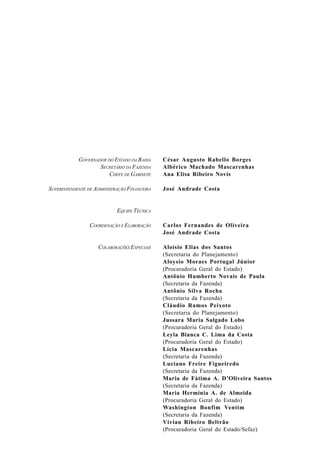 César Augusto Rabello Borges
Albérico Machado Mascarenhas
Ana Elisa Ribeiro Novis
José Andrade Costa
Carlos Fernandes de Oliveira
José Andrade Costa
Aloísio Elias dos Santos
(Secretaria do Planejamento)
Aloysio Moraes Portugal Júnior
(Procuradoria Geral do Estado)
Antônio Humberto Novais de Paula
(Secretaria da Fazenda)
Antônio Silva Rocha
(Secretaria da Fazenda)
Cláudio Ramos Peixoto
(Secretaria do Planejamento)
Jussara Maria Salgado Lobo
(Procuradoria Geral do Estado)
Leyla Bianca C. Lima da Costa
(Procuradoria Geral do Estado)
Lícia Mascarenhas
(Secretaria da Fazenda)
Luciano Freire Figueiredo
(Secretaria da Fazenda)
Maria de Fátima A. D’Oliveira Santos
(Secretaria da Fazenda)
Maria Hermínia A. de Almeida
(Procuradoria Geral do Estado)
Washington Bonfim Ventim
(Secretaria da Fazenda)
Vivian Ribeiro Beltrão
(Procuradoria Geral do Estado/Sefaz)
GOVERNADOR DO ESTADO DA BAHIA
SECRETÁRIO DA FAZENDA
CHEFE DE GABINETE
SUPERINTENDENTE DE ADMINISTRAÇÃO FINANCEIRA
EQUIPE TÉCNICA
COORDENAÇÃO E ELABORAÇÃO
COLABORAÇÕES ESPECIAIS
 