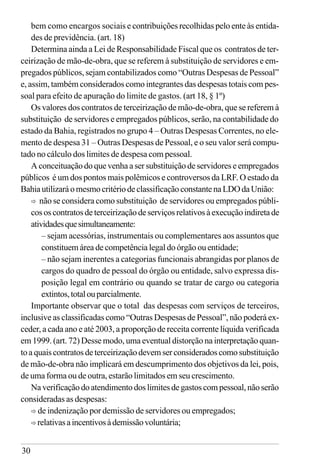 30
bem como encargos sociais e contribuições recolhidas pelo ente às entida-
des de previdência. (art. 18)
Determina ainda a Lei de Responsabilidade Fiscal que os contratos de ter-
ceirização de mão-de-obra, que se referem à substituição de servidores e em-
pregados públicos, sejam contabilizados como “Outras Despesas de Pessoal”
e, assim, também considerados como integrantes das despesas totais com pes-
soal para efeito de apuração do limite de gastos. (art 18, § 1º)
Os valores dos contratos de terceirização de mão-de-obra, que se referem à
substituição de servidores e empregados públicos, serão, na contabilidade do
estado da Bahia, registrados no grupo 4 – Outras Despesas Correntes, no ele-
mento de despesa 31 – Outras Despesas de Pessoal, e o seu valor será compu-
tado no cálculo dos limites de despesa com pessoal.
A conceituação do que venha a ser substituição de servidores e empregados
públicos é um dos pontos mais polêmicos e controversos da LRF. O estado da
BahiautilizaráomesmocritériodeclassificaçãoconstantenaLDOdaUnião:
ð não se considera como substituição de servidores ou empregados públi-
cos os contratos de terceirização de serviços relativos à execução indireta de
atividadesquesimultaneamente:
– sejam acessórias, instrumentais ou complementares aos assuntos que
constituem área de competência legal do órgão ou entidade;
– não sejam inerentes a categorias funcionais abrangidas por planos de
cargos do quadro de pessoal do órgão ou entidade, salvo expressa dis-
posição legal em contrário ou quando se tratar de cargo ou categoria
extintos,totalouparcialmente.
Importante observar que o total das despesas com serviços de terceiros,
inclusive as classificadas como “Outras Despesas de Pessoal”, não poderá ex-
ceder, a cada ano e até 2003, a proporção de receita corrente líquida verificada
em 1999. (art. 72) Desse modo, uma eventual distorção na interpretação quan-
toaquaiscontratosdeterceirizaçãodevemserconsideradoscomosubstituição
de mão-de-obra não implicará em descumprimento dos objetivos da lei, pois,
de uma forma ou de outra, estarão limitados em seu crescimento.
Na verificação do atendimento dos limites de gastos com pessoal, não serão
consideradas as despesas:
ð de indenização por demissão de servidores ou empregados;
ð relativasaincentivosàdemissãovoluntária;
 