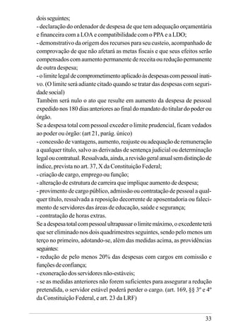 33
doisseguintes;
- declaração do ordenador de despesa de que tem adequação orçamentária
e financeira com a LOA e compatibilidade com o PPA e a LDO;
- demonstrativo da origem dos recursos para seu custeio, acompanhado de
comprovação de que não afetará as metas fiscais e que seus efeitos serão
compensados com aumento permanente de receita ou redução permanente
de outra despesa;
-olimitelegaldecomprometimentoaplicadoàsdespesascompessoalinati-
vo. (O limite será adiante citado quando se tratar das despesas com seguri-
dade social)
Também será nulo o ato que resulte em aumento da despesa de pessoal
expedido nos 180 dias anteriores ao final do mandato do titular do poder ou
órgão.
Se a despesa total com pessoal exceder o limite prudencial, ficam vedados
ao poder ou órgão: (art 21, parág. único)
- concessão de vantagens, aumento, reajuste ou adequação de remuneração
a qualquer título, salvo as derivadas de sentença judicial ou determinação
legaloucontratual.Ressalvada,ainda,arevisãogeralanualsemdistinçãode
índice, prevista no art. 37, X da Constituição Federal;
- criação de cargo, emprego ou função;
- alteração de estrutura de carreira que implique aumento de despesa;
- provimento de cargo público, admissão ou contratação de pessoal a qual-
quer título, ressalvada a reposição decorrente de aposentadoria ou faleci-
mento de servidores das áreas de educação, saúde e segurança;
- contratação de horas extras.
Seadespesatotalcompessoalultrapassarolimitemáximo,oexcedenteterá
que ser eliminado nos dois quadrimestres seguintes, sendo pelo menos um
terço no primeiro, adotando-se, além das medidas acima, as providências
seguintes:
- redução de pelo menos 20% das despesas com cargos em comissão e
funçõesdeconfiança;
- exoneração dos servidores não-estáveis;
- se as medidas anteriores não forem suficientes para assegurar a redução
pretendida, o servidor estável poderá perder o cargo. (art. 169, §§ 3º e 4º
da Constituição Federal, e art. 23 da LRF)
 