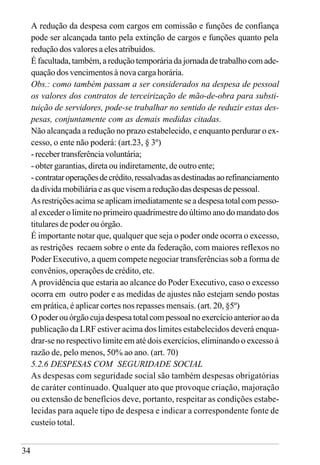34
A redução da despesa com cargos em comissão e funções de confiança
pode ser alcançada tanto pela extinção de cargos e funções quanto pela
redução dos valores a eles atribuídos.
É facultada, também, a redução temporária da jornada de trabalho com ade-
quação dos vencimentos à nova carga horária.
Obs.: como também passam a ser considerados na despesa de pessoal
os valores dos contratos de terceirização de mão-de-obra para substi-
tuição de servidores, pode-se trabalhar no sentido de reduzir estas des-
pesas, conjuntamente com as demais medidas citadas.
Não alcançada a redução no prazo estabelecido, e enquanto perdurar o ex-
cesso, o ente não poderá: (art.23, § 3º)
-recebertransferênciavoluntária;
- obter garantias, direta ou indiretamente, de outro ente;
- contrataroperaçõesdecrédito,ressalvadasasdestinadasaorefinanciamento
dadívidamobiliáriaeasquevisemareduçãodasdespesasdepessoal.
As restrições acima se aplicam imediatamente se a despesa total com pesso-
al exceder o limite no primeiro quadrimestre do último ano do mandato dos
titulares de poder ou órgão.
É importante notar que, qualquer que seja o poder onde ocorra o excesso,
as restrições recaem sobre o ente da federação, com maiores reflexos no
Poder Executivo, a quem compete negociar transferências sob a forma de
convênios, operações de crédito, etc.
A providência que estaria ao alcance do Poder Executivo, caso o excesso
ocorra em outro poder e as medidas de ajustes não estejam sendo postas
em prática, é aplicar cortes nos repasses mensais. (art. 20, §5º)
O poder ou órgão cuja despesa total com pessoal no exercício anterior ao da
publicação da LRF estiver acima dos limites estabelecidos deverá enqua-
drar-se no respectivo limite em até dois exercícios, eliminando o excesso à
razão de, pelo menos, 50% ao ano. (art. 70)
5.2.6 DESPESAS COM SEGURIDADE SOCIAL
As despesas com seguridade social são também despesas obrigatórias
de caráter continuado. Qualquer ato que provoque criação, majoração
ou extensão de benefícios deve, portanto, respeitar as condições estabe-
lecidas para aquele tipo de despesa e indicar a correspondente fonte de
custeio total.
 