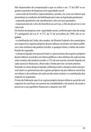35
São dispensados da compensação a que se refere o art. 17 da LRF os se-
guintes aumentos de despesas com seguridade social:
- concessão de benefício (aposentadoria, pensão, etc.) aos servidores que
preencham ascondiçõesdehabilitaçãoprevistasna legislaçãopertinente;
- expansão quantitativa do atendimento e dos serviços prestados;
- reajustamento do valor do benefício ou serviço, a fim de preservar o seu
valorreal.
Os limites de despesas com seguridade social, conforme previsão do artigo
2º e parágrafos da Lei nº. 9.717, de 27 de novembro de 1998, são os se-
guintes:
- a contribuição da União, dos estados, do Distrito Federal e dos municípios
aosrespectivosregimesprópriosdeprevidênciasocialdosservidorespúbli-
cos e dos militares não poderá exceder, a qualquer título, o dobro da contri-
buição do segurado;
- a despesa líquida com pessoal inativo e pensionistas dos regimes próprios
deprevidênciasocialdosservidorespúblicosedosmilitaresdecadaumdos
entes estatais não poderá exceder a 12% de sua receita corrente líquida em
cadaexercíciofinanceiro,observadoolimite previsto noitemanterior.
Entende-se como despesa líquida a diferença entre a despesa total com pes-
soal inativo e pensionistas dos regimes próprios de previdência social dos
servidores e dos militares de cada um dos entes estatais e a contribuição dos
respectivos segurados.
O ente da federação que tiver regime próprio de previdência social deverá
organizá-lo com base em normas de contabilidade e de atuária, de modo a
preservar o seu equilíbrio financeiro e atuarial. (art. 69)
 