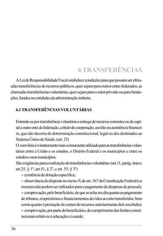 36
ALeideResponsabilidadeFiscalestabelececondiçõesparaquepossamserefetu-
adastransferênciasderecursospúblicos,quersejamparaoutrosentesfederados,as
chamadastransferênciasvoluntárias,quersejamparaosetorprivadoouparafunda-
ções,fundosouentidadesdaadministraçãoindireta.
6.1TRANSFERÊNCIASVOLUNTÁRIAS
Entende-seportransferênciavoluntáriaaentregaderecursoscorrentesoudecapi-
talaoutroentedafederação,atítulodecooperação,auxílioouassistênciafinancei-
ra,quenãodecorradedeterminaçãoconstitucional,legaloudosdestinadosao
SistemaÚnicodeSaúde.(art.25)
O convênioéoinstrumentomaiscomumenteutilizadoparaastransferênciasvolun-
tárias entre a União e os estados, o Distrito Federal e os municípios e entre os
estadoseseusmunicípios.
Sãoexigênciasparaarealizaçãodetransferênciasvoluntárias:(art.11,parág.único;
art.25, § 1º; art.51, § 2º, e art. 55, § 3º)
ð existênciadedotaçãoespecífica;
ð observânciadodispostonoincisoXdoart.167daConstituiçãoFederal(os
recursosnãopodemserutilizadosparaopagamentodedespesasdepessoal);
ð comprovação,pelobeneficiário,dequeseachaemdiaquantoaopagamento
detributos,empréstimosefinanciamentosdevidosaoentetransferidor,bem
comoquantoàprestaçãodecontasderecursosanteriormentedelerecebidos;
ð comprovação,porpartedobeneficiário,documprimentodoslimitesconsti-
tucionaisrelativosàeducaçãoeàsaúde;
6 TRANSFERÊNCIAS
 