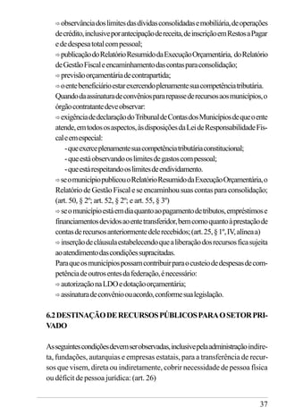 37
ð observânciadoslimitesdasdívidasconsolidadasemobiliária,deoperações
decrédito,inclusiveporantecipaçãodereceita,deinscriçãoemRestosaPagar
ededespesatotalcompessoal;
ð publicaçãodoRelatórioResumidodaExecuçãoOrçamentária, doRelatório
deGestãoFiscaleencaminhamentodascontasparaconsolidação;
ð previsãoorçamentáriadecontrapartida;
ð oentebeneficiárioestarexercendoplenamentesuacompetênciatributária.
Quandodaassinaturadeconvêniospararepassederecursosaosmunicípios,o
órgãocontratantedeveobservar:
ð exigênciadedeclaraçãodoTribunaldeContasdosMunicípiosdequeoente
atende,emtodososaspectos,àsdisposiçõesdaLeideResponsabilidadeFis-
caleemespecial:
-queexerceplenamentesuacompetênciatributáriaconstitucional;
-queestáobservandooslimitesdegastoscompessoal;
-queestárespeitandooslimitesdeendividamento.
ðseomunicípiopublicouoRelatórioResumidodaExecuçãoOrçamentária,o
RelatóriodeGestãoFiscaleseencaminhousuascontasparaconsolidação;
(art. 50, § 2º; art. 52, § 2º; e art. 55, § 3º)
ð seomunicípioestáemdiaquantoaopagamentodetributos,empréstimose
financiamentosdevidosaoentetransferidor,bemcomoquantoàprestaçãode
contasderecursosanteriormentedelerecebidos;(art.25,§1º,IV,alíneaa)
ð inserçãodecláusulaestabelecendoquealiberaçãodosrecursosficasujeita
aoatendimentodascondiçõessupracitadas.
Paraqueosmunicípiospossamcontribuirparaocusteiodedespesasdecom-
petênciadeoutrosentesdafederação,énecessário:
ð autorizaçãonaLDOedotaçãoorçamentária;
ð assinaturadeconvênioouacordo,conformesualegislação.
6.2DESTINAÇÃODERECURSOSPÚBLICOSPARAOSETORPRI-
VADO
Asseguintescondiçõesdevemserobservadas,inclusivepelaadministraçãoindire-
ta, fundações, autarquias e empresas estatais, para a transferência de recur-
sos que visem, direta ou indiretamente, cobrir necessidade de pessoa física
ou déficit de pessoa jurídica: (art. 26)
 
