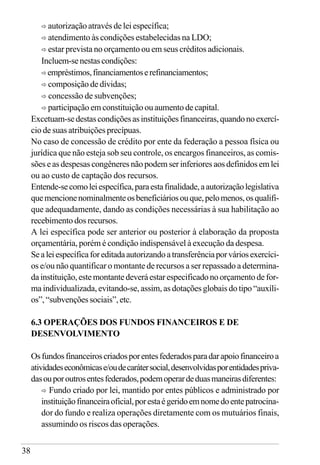 38
ð autorização através de lei específica;
ð atendimento às condições estabelecidas na LDO;
ð estar prevista no orçamento ou em seus créditos adicionais.
Incluem-senestascondições:
ð empréstimos,financiamentoserefinanciamentos;
ð composição de dívidas;
ð concessão de subvenções;
ð participação em constituição ou aumento de capital.
Excetuam-sedestascondiçõesasinstituiçõesfinanceiras,quandonoexercí-
cio de suas atribuições precípuas.
No caso de concessão de crédito por ente da federação a pessoa física ou
jurídica que não esteja sob seu controle, os encargos financeiros, as comis-
sões e as despesas congêneres não podem ser inferiores aos definidos em lei
ou ao custo de captação dos recursos.
Entende-secomoleiespecífica,paraestafinalidade,aautorizaçãolegislativa
quemencionenominalmenteosbeneficiáriosouque,pelomenos,osqualifi-
que adequadamente, dando as condições necessárias à sua habilitação ao
recebimento dos recursos.
A lei específica pode ser anterior ou posterior à elaboração da proposta
orçamentária, porém é condição indispensável à execução da despesa.
Sealeiespecíficaforeditadaautorizandoatransferênciaporváriosexercíci-
os e/ou não quantificar o montante de recursos a ser repassado a determina-
da instituição, estemontantedeveráestarespecificadonoorçamentode for-
ma individualizada, evitando-se, assim, as dotações globais do tipo “auxíli-
os”, “subvenções sociais”, etc.
6.3 OPERAÇÕES DOS FUNDOS FINANCEIROS E DE
DESENVOLVIMENTO
Osfundosfinanceiroscriadosporentesfederadosparadarapoiofinanceiroa
atividadeseconômicase/oudecarátersocial,desenvolvidasporentidadespriva-
dasouporoutrosentesfederados,podemoperardeduasmaneirasdiferentes:
ð Fundo criado por lei, mantido por entes públicos e administrado por
instituiçãofinanceiraoficial,porestaégeridoemnomedoentepatrocina-
dor do fundo e realiza operações diretamente com os mutuários finais,
assumindo os riscos das operações.
 