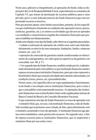 39
Neste caso, aplicam-se integralmente, às operações do fundo, todas as dis-
posições da Lei de Responsabilidade Fiscal, especialmente as constantes do
Capítulo VI, que tratam da destinação de recursos públicos para o setor
privado, pois é o ente federado (através do fundo financeiro) que está em-
prestando recursos a terceiros.
Para que possam operar, estes fundos necessitam, portanto, de leis específi-
cas que estabeleçam claramente as condições das operações (taxas, prazos,
carências, garantias, etc.), os setores ou atividades que devem ser apoiados
e as condições e características exigidas dos mutuários finais para que pos-
samsehabilitaraosfinanciamentos.
Aindacomrelaçãoaestetipodefundo,cabeobservarasseguintesprescrições:
• vedada a realização de operações de crédito com outro ente federado,
diretamente ou através de suas autarquias, fundações, fundos, empresas
estatais, etc.; (art. 35)
• operações de concessão de garantias estarão condicionadas ao ofereci-
mento de contragarantias, em valor igual ou superior ao da garantia a ser
concedida. (art. 40, § 1º)
ð Umsegundotipodefundofinanceiro,tambémcriadoporlei,éadminis-
tradodiretamentepelosetorpúblicoouporinstituiçãofinanceiraestatale
repassa recursos para instituições financeiras, para que estas repassem a
beneficiáriosfinaisqueexerçamatividadespreviamenteselecionadas,em
condições (taxas, prazos, etc.) preestabelecidas.
Nessescasos,aleiespecíficadeveseraqueregulamentaofuncionamen-
to do fundo e sua relação com as instituições financeiras, pois a estas é
que o ente público está emprestando recursos. As operações das institui-
çõesfinanceirascomosbeneficiáriosfinaisserãoregidaspelasnormasdo
Banco Central do Brasil e do Conselho Monetário Nacional.
O que caracteriza este tipo de fundo financeiro é o risco da operação com
omutuáriofinal,que,nocaso,édainstituiçãofinanceira,enãodofundo.
Vale ressaltar que no primeiro caso o fundo, de fato, opera diretamente com
omutuário,assumindooriscodaoperação.Ainstituiçãofinanceiraageape-
nas como mandatária, como gestora dos recursos. No segundo caso, o fun-
do repassa recursos para as instituições financeiras, que os emprestam a
mutuários finais por sua conta e risco.
 