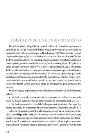 40
O controle da dívida pública e do endividamento é um dos tópicos mais
relevantes da Lei de Responsabilidade Fiscal, embora não seja novidade na
administração pública, posto que a Resolução nº 78/98 do Senado Federal
dispõe sobre operações de crédito interno e externo dos estados, do Distrito
Federal, dos municípios e de suas respectivas autarquias e fundações, inclusive
concessãodegarantias,seuslimites,condiçõesdeautorização,etc.Regulamen-
tando as disposições dos incisos VI, VII, VIII e IX do artigo 52 da Constituição
Federal, a lei acrescenta novas regras para contratação de operações de crédi-
to, inclusive de antecipação de receitas. Lista ainda as operações que estão
vedadas ao setor público e, principalmente, estabelece condições para a recon-
dução da dívida aos seus limites, quando ocorrem excessos, e as penalidades a
que o ente ficará sujeito caso não adote as providências para correção dos
desvios.
Duasinovaçõesimportantessãointroduzidasnoconceitodeendividamento
público:
• inclusão como dívida consolidada de operações de crédito de prazo infe-
rior a 12 meses, cujas receitas tenham constado no orçamento; (art. 29, § 3º)
• inclusãocomodívidaconsolidadadosprecatóriosjudiciaisnãopagosdu-
rante a execução do orçamento em que houverem sido incluídos. (art.30, § 7º)
ALeideResponsabilidadeFiscalincorpora,emseuteor,oprincípio,conhe-
cido como Regra de Ouro, previsto no texto da Constituição Federal, que
veda a realização de operações de crédito que excedam o montante das despe-
sas de capital, ressalvadas as autorizadas mediante créditos suplementares ou
especiaiscomfinalidadeprecisa,aprovadaspeloPoderLegislativopormaioria
7 DÍVIDA PÚBLICA E ENDIVIDAMENTO
 