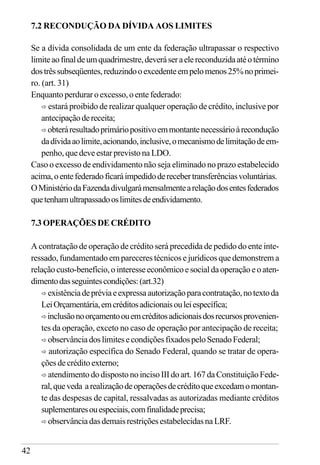 42
7.2 RECONDUÇÃO DA DÍVIDA AOS LIMITES
Se a dívida consolidada de um ente da federação ultrapassar o respectivo
limiteaofinaldeumquadrimestre,deveráseraelereconduzidaatéotérmino
dostrêssubseqüentes,reduzindooexcedenteempelomenos25%noprimei-
ro. (art. 31)
Enquantoperduraroexcesso,oentefederado:
ð estará proibido de realizar qualquer operação de crédito, inclusive por
antecipaçãodereceita;
ð obteráresultadoprimáriopositivoemmontantenecessárioàrecondução
dadívidaaolimite,acionando,inclusive,omecanismodelimitaçãodeem-
penho, que deve estar previsto na LDO.
Caso o excesso de endividamento não seja eliminado no prazo estabelecido
acima,oentefederadoficaráimpedidoderecebertransferênciasvoluntárias.
OMinistériodaFazendadivulgarámensalmentearelaçãodosentesfederados
quetenhamultrapassadooslimitesdeendividamento.
7.3 OPERAÇÕES DE CRÉDITO
A contratação de operação de crédito será precedida de pedido do ente inte-
ressado, fundamentado em pareceres técnicos e jurídicos que demonstrem a
relaçãocusto-benefício,ointeresseeconômicoesocialdaoperaçãoeoaten-
dimentodasseguintescondições:(art.32)
ð existênciadepréviaeexpressaautorizaçãoparacontratação,notextoda
LeiOrçamentária,emcréditosadicionaisouleiespecífica;
ð inclusãonoorçamentoouemcréditosadicionaisdosrecursosprovenien-
tes da operação, exceto no caso de operação por antecipação de receita;
ð observânciadoslimitesecondiçõesfixadospeloSenadoFederal;
ð autorização específica do Senado Federal, quando se tratar de opera-
çõesdecréditoexterno;
ð atendimentododispostonoincisoIIIdoart.167daConstituiçãoFede-
ral,queveda arealizaçãodeoperaçõesdecréditoqueexcedamomontan-
te das despesas de capital, ressalvadas as autorizadas mediante créditos
suplementaresouespeciais,comfinalidadeprecisa;
ð observânciadasdemaisrestriçõesestabelecidasnaLRF.
 