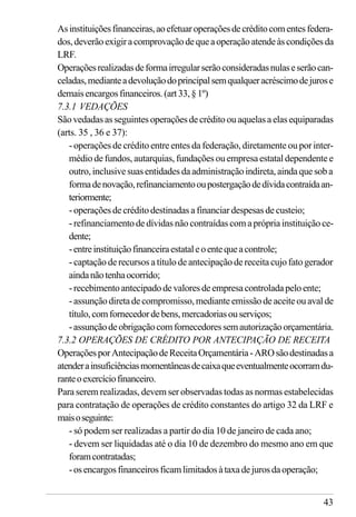 43
Asinstituiçõesfinanceiras,aoefetuaroperaçõesdecréditocomentesfedera-
dos,deverãoexigiracomprovaçãodequeaoperaçãoatendeàscondiçõesda
LRF.
Operaçõesrealizadasdeformairregularserãoconsideradasnulaseserãocan-
celadas,medianteadevoluçãodoprincipalsemqualqueracréscimodejurose
demaisencargosfinanceiros.(art33,§1º)
7.3.1 VEDAÇÕES
Sãovedadasasseguintesoperaçõesdecréditoouaquelasaelasequiparadas
(arts. 35 , 36 e 37):
- operações de crédito entre entes da federação, diretamente ou por inter-
médio de fundos, autarquias, fundações ou empresa estatal dependente e
outro,inclusivesuasentidadesdaadministraçãoindireta,aindaquesoba
formadenovação,refinanciamentooupostergaçãodedívidacontraídaan-
teriormente;
- operações de crédito destinadas a financiar despesas de custeio;
- refinanciamento de dívidas não contraídas com a própria instituição ce-
dente;
-entreinstituiçãofinanceiraestataleoentequeacontrole;
- captação de recursos a título de antecipação de receita cujo fato gerador
aindanãotenhaocorrido;
-recebimentoantecipadodevaloresdeempresacontroladapeloente;
-assunçãodiretadecompromisso,medianteemissãodeaceiteouavalde
título,comfornecedordebens,mercadoriasouserviços;
-assunçãodeobrigaçãocomfornecedoressemautorizaçãoorçamentária.
7.3.2 OPERAÇÕES DE CRÉDITO POR ANTECIPAÇÃO DE RECEITA
OperaçõesporAntecipaçãodeReceitaOrçamentária-AROsãodestinadasa
atenderainsuficiênciasmomentâneasdecaixaqueeventualmenteocorramdu-
ranteoexercíciofinanceiro.
Para serem realizadas, devem ser observadas todas as normas estabelecidas
para contratação de operações de crédito constantes do artigo 32 da LRF e
maisoseguinte:
- só podem ser realizadas a partir do dia 10 de janeiro de cada ano;
- devem ser liquidadas até o dia 10 de dezembro do mesmo ano em que
foramcontratadas;
-osencargosfinanceirosficamlimitadosàtaxadejurosdaoperação;
 