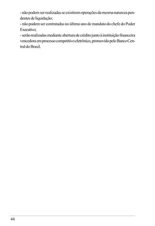 44
-nãopodemserrealizadasseexistiremoperaçõesdamesmanaturezapen-
dentesdeliquidação;
-nãopodemsercontratadasnoúltimoanodemandatodochefedoPoder
Executivo;
-serãorealizadasmedianteaberturadecréditojuntoàinstituiçãofinanceira
vencedoraemprocessocompetitivoeletrônico,promovidopeloBancoCen-
traldoBrasil.
 