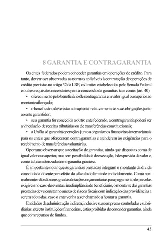 45
Os entes federados podem conceder garantias em operações de crédito. Para
tanto, devem ser observadas as normas aplicáveis à contratação de operações de
créditoprevistasnoartigo32daLRF,oslimitesestabelecidospeloSenadoFederal
eoutrosrequisitosnecessáriosparaaconcessãodegarantias,taiscomo:(art.40)
• oferecimentopelobeneficiáriodecontragarantiaemvalorigualousuperiorao
montanteafiançado;
• obeneficiáriodeveestaradimplente relativamenteàssuasobrigaçõesjunto
aoentegarantidor;
• seagarantiaforconcedidaaoutroentefederado,acontragarantiapoderáser
avinculaçãodereceitastributáriasoudetransferênciasconstitucionais;
• aUniãosógarantiráoperaçõesjuntoaorganismosfinanceirosinternacionais
para os entes que oferecerem contragarantias e atenderem às exigências para o
recebimentodetransferênciasvoluntárias.
Oportunoobservarqueaaceitaçãodegarantias,aindaquedispostascomode
igualvalorousuperior,massempossibilidadedeexecução,édesprovidadevalore,
comotal,caracterizadacomogarantiagraciosa.
É importantenotarqueasgarantiasprestadasintegramomontante da dívida
consolidadadoenteparaefeitodocálculodolimitedeendividamento.Comonor-
malmentenãosãoconsignadasdotaçõesorçamentáriasparapagamentodeparcelas
exigíveisnocasodeeventualinadimplênciadobeneficiário,omontantedasgarantias
prestadasdeveconstarnoanexoderiscosfiscaiscomindicaçãodasprovidênciasa
seremadotadas,casooentevenhaaserchamadoahonraragarantia.
Entidadesdaadministraçãoindireta,inclusivesuasempresascontroladasesubsi-
diárias,excetoinstituiçõesfinanceiras,estãoproibidasdeconcedergarantias,ainda
quecomrecursosdefundos.
8 GARANTIA E CONTRAGARANTIA
 