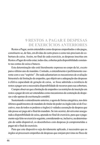 46
RestosaPagar,assimentendidoscomodespesasempenhadasenãopagas,
constituem-se, de fato, em dívidas de curto prazo e como tais precisam de co-
bertura de caixa. Assim, no final de cada exercício, as despesas inscritas em
RestosaPagardeverãoestar,todaselas,cobertaspeladisponibilidadeconstan-
te nas contas de caixa e bancos.
Esta determinação não está literalmente expressa no corpo da lei, exceto
paraoúltimo ano demandato.Contudo,oentendimentoé perfeitamente coe-
rente com o seu “espírito”. De nada adiantariam os mecanismos de avaliação
bimestraledelimitaçãodeempenho,queobjetivamaadequaçãodasdespesas
à efetiva capacidade de geração de caixa, se fosse admitida a existência de
restosapagarsemanecessáriadisponibilidadederecursosparasuacobertura.
Cumpreobservarquealimitaçãodeempenhoeasrestriçõesdeinscriçãoem
restosapagardevemserentendidascomomecanismosdecontençãodedespe-
sasenãoapenasdeescrituraçãocontábil.
Sustentandooentendimentoanterior,eagoradeformacategórica,nosdois
últimosquadrimestresdemandatodotitulardopoderouórgão(nãosódoExe-
cutivo,masdetodosospodereseórgãos)évedadaaassunçãodedespesaque
nãopossaserpagaatéofinaldomandato.Seistoocorrer,deveráestarassegu-
radaadisponibilidadedecaixa,apuradanofinaldoexercício,paraqueopaga-
mentosejafeitonoexercícioseguinte,considerando-se,inclusive,nadetermina-
ção do saldo disponível, os desembolsos com despesas já comprometidas a
pagaratéofinaldoexercício.
Para que este dispositivo seja devidamente aplicado, é necessário que os
órgãossóprocessemempenhosdedespesasqueestejamprevistasnofluxode
9 RESTOS A PAGAR E DESPESAS
DE EXERCÍCIOS ANTERIORES
 