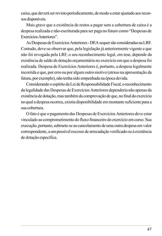 47
caixa,quedeveráserrevistoperiodicamente,demodoaestarajustadoaosrecur-
sosdisponíveis.
Mais grave que a existência de restos a pagar sem a cobertura de caixa é a
despesa realizada e não-escriturada para ser paga no futuro como “Despesas de
ExercíciosAnteriores”.
AsDespesasdeExercíciosAnteriores-DEAsequersãoconsideradasnaLRF.
Contudo, deve-se observar que, pela legislação já anteriormente vigente e que
não foi revogada pela LRF, o seu reconhecimento legal, em tese, depende da
existência de saldo de dotação orçamentária no exercício em que a despesa foi
realizada. Despesa de Exercícios Anteriores é, portanto, a despesa legalmente
incorrida e que, por erro ou por algum outro motivo (atraso na apresentação da
fatura,porexemplo),nãotenhasidoempenhadanaépocadevida.
ConsiderandooespíritodaLeideResponsabilidadeFiscal,oreconhecimento
da legalidade das Despesas de Exercícios Anteriores dependeria não apenas da
existênciadedotação,mastambémdacomprovaçãodeque,nofinaldoexercício
noqualadespesaocorreu,existiadisponibilidadeemmontantesuficienteparaa
suacobertura.
O fato é que o pagamento das Despesas de Exercícios Anteriores deve estar
vinculadoaocomprometimentodofluxofinanceirodoexercícioemcurso.Sua
execução,portanto,submete-seaocancelamentodeumaoutradespesaemvalor
correspondente,aumpossívelexcessodearrecadaçãoverificadoouàexistência
dedotaçãoespecífica.
 