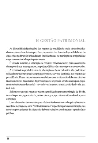 48
Asdisponibilidadesdecaixadosregimesdeprevidênciasocialserãodeposita-
das em contas bancárias específicas, separadas das demais disponibilidades do
ente,enãopoderãoseraplicadasemtítulosestadualoumunicipalouempapéisde
empresascontroladaspelopróprioente.
Évedada,também,autilizaçãoderecursosprevidenciáriosparaaconcessão
deempréstimosaossegurados,aopoderpúblicoeàssuasempresascontroladas.
A receita de capital derivada da alienação de bens e direitos não poderá ser
utilizadaparacoberturadedespesascorrentes,salvosedestinadaaosregimesde
previdência.Dessemodo,osrecursosobtidoscomaalienaçãodebensedireitos
(nãosomenteosdecorrentesdeprivatizações)sópodemserutilizadosparapaga-
mentodedespesasdecapital-novosinvestimentos,amortizaçãodedívida,etc.
(art. 44)
Saliente-sequetaisrecursospodemserutilizadosparaamortizaçãodedívida,
mas não para o pagamento de juros e encargos, que são considerados despesas
correntes.
Umaalternativainteressanteparaefetivaçãodocontroleedaaplicaçãodessas
receitaséacriaçãodeuma“fontederecursos”específicaparacontabilizaçãodos
recursosprovenientesdaalienaçãodebensedireitosqueintegramopatrimônio
público.
10 GESTÃO PATRIMONIAL
 