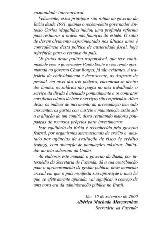 comunidade internacional.
Felizmente, esses princípios são rotina no governo da
Bahia desde 1991, quando o recém-eleito governador An-
tonio Carlos Magalhães iniciou uma profunda reforma
para restaurar a ordem nas finanças do estado. O salto
de desenvolvimento experimentado nos últimos anos é
conseqüência desta política de austeridade fiscal, hoje
referência para o restante do país.
Os frutos desta política responsável, que teve conti-
nuidade com o governador Paulo Souto e vem sendo apri-
morada no governo César Borges, já são evidentes. A tra-
jetória de endividamento é decrescente, as despesas de
pessoal, em nível dos três poderes, encontram-se dentro
dos limites, os salários são pagos no mês trabalhado, o
serviço da dívida é atendido pontualmente e os contratos
com fornecedores de bens e serviços são respeitados. Além
disso, os índices de incremento da arrecadação têm sido
crescentes, os gastos com custeio e manutenção estão sob
a avaliação de um comitê, disso resultando maiores pou-
panças de recursos próprios para investimentos.
Este equilíbrio da Bahia é reconhecido pelo governo
federal, por organismos internacionais de crédito e ates-
tado por agências de avaliação de risco de crédito
(rating), com obtenção de pontuações máximas, limita-
das ao teto soberano da União.
Ao elaborar este manual, o governo da Bahia, por in-
termédio da Secretaria da Fazenda, dá a sua contribuição
para o aprimoramento da gestão pública, neste momento
crucial em que o país manifesta sua aprovação a uma lei
que, se efetivamente aplicada, vai significar o começo de
uma nova era da administração pública no Brasil.
Em 18 de setembro de 2000
Albérico Machado Mascarenhas
Secretário da Fazenda
 