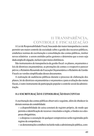 49
ALeideResponsabilidadeFiscal,buscandodarmaiortransparênciaeassim
permitir um maior controle da sociedade sobre a gestão dos recursos públicos,
estabelece normas de escrituração e consolidação das contas públicas, institui
novos relatórios a serem emitidos pelos gestores e determina que a esses seja
dadaampladivulgação,inclusivepormeioseletrônicos.
São instrumentos de transparência da gestão fiscal: os planos, orçamentos e
leis de diretrizes orçamentárias; as prestações de contas e o respectivo parecer
prévio;oRelatórioResumidodaExecuçãoOrçamentáriaeoRelatóriodeGestão
Fiscaleasversõessimplificadasdessesdocumentos.
A realização de audiências públicas durante o processo de elaboração dos
planos, lei de diretrizes orçamentárias e orçamentos e para avaliação das metas
fiscais,éoutroinstrumentodeparticipaçãopopularecontrolesocialdaadminis-
tração.
11.1 ESCRITURAÇÃO E CONSOLIDAÇÃO DAS CONTAS
Aescrituraçãodascontaspúblicasobservaráoseguinte,alémdeobedeceràs
demaisnormasdecontabilidade:
ð a disponibilidade de caixa constará de registro próprio, de modo que
permitaaidentificaçãoderecursosvinculadosaórgão,afundosouades-
pesasobrigatórias;
ð adespesaeaassunçãodequalquercompromissoserãoregistradaspelo
regimedecompetência;
ð asdemonstraçõescontábeisincluirãotodaaadministraçãopública,com-
11 TRANSPARÊNCIA,
CONTROLE E FISCALIZAÇÃO
 