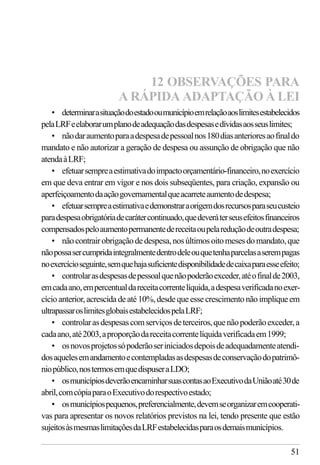 51
• determinarasituaçãodoestadooumunicípioemrelaçãoaoslimitesestabelecidos
pelaLRFeelaborarumplanodeadequaçãodasdespesasedívidasaosseuslimites;
• nãodaraumentoparaadespesadepessoalnos180diasanterioresaofinaldo
mandato e não autorizar a geração de despesa ou assunção de obrigação que não
atendaàLRF;
• efetuarsempreaestimativadoimpactoorçamentário-financeiro,noexercício
em que deva entrar em vigor e nos dois subseqüentes, para criação, expansão ou
aperfeiçoamentodaaçãogovernamentalqueacarreteaumentodedespesa;
• efetuarsempreaestimativaedemonstraraorigemdosrecursosparaseucusteio
paradespesaobrigatóriadecarátercontinuado,quedeveráterseusefeitosfinanceiros
compensadospeloaumentopermanentedereceitaoupelareduçãodeoutradespesa;
• nãocontrairobrigaçãodedespesa,nosúltimosoitomesesdomandato,que
nãopossasercumpridaintegralmentedentrodeleouquetenhaparcelasaserempagas
noexercícioseguinte,semquehajasuficientedisponibilidadedecaixaparaesseefeito;
• controlarasdespesasdepessoalquenãopoderãoexceder,atéofinalde2003,
emcadaano,empercentualdareceitacorrentelíquida,adespesaverificadanoexer-
cício anterior, acrescida de até 10%, desde que esse crescimento não implique em
ultrapassaroslimitesglobaisestabelecidospelaLRF;
• controlarasdespesascomserviçosdeterceiros,quenãopoderãoexceder,a
cadaano,até2003,aproporçãodareceitacorrentelíquidaverificadaem1999;
• osnovosprojetossópoderãoseriniciadosdepoisdeadequadamenteatendi-
dosaquelesemandamentoecontempladasasdespesasdeconservaçãodopatrimô-
niopúblico,nostermosemquedispuseraLDO;
• osmunicípiosdeverãoencaminharsuascontasaoExecutivodaUniãoaté30de
abril,comcópiaparaoExecutivodorespectivoestado;
• osmunicípiospequenos,preferencialmente,devemseorganizaremcooperati-
vas para apresentar os novos relatórios previstos na lei, tendo presente que estão
sujeitosàsmesmaslimitaçõesdaLRFestabelecidasparaosdemaismunicípios.
12 OBSERVAÇÕES PARA
A RÁPIDA ADAPTAÇÃO À LEI
 