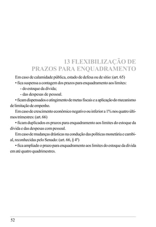 52
Emcaso decalamidadepública,estadodedefesa oude sítio:(art.65)
• ficasuspensaacontagemdosprazosparaenquadramentoaoslimites:
- do estoque da dívida;
- das despesas de pessoal.
•ficamdispensadosoatingimentodemetasfiscaiseaaplicaçãodomecanismo
delimitaçãodeempenho.
Emcasodecrescimentoeconômiconegativoouinferiora1%nosquatroúlti-
mostrimestres:(art.66)
• ficam duplicados os prazos para enquadramento aos limites do estoque da
dívida e das despesas com pessoal.
Emcasodemudançasdrásticasnaconduçãodaspolíticasmonetáriaecambi-
al, reconhecidas pelo Senado: (art. 66, § 4º)
• ficaampliadooprazoparaenquadramentoaoslimitesdoestoquedadívida
ematéquatroquadrimestres.
13 FLEXIBILIZAÇÃO DE
PRAZOS PARA ENQUADRAMENTO
 