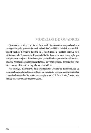56
Os modelos aqui apresentados foram selecionados e/ou adaptados dentre
os sugeridos pelo governo federal, pelo Guia Contábil da Lei de Responsabili-
dade Fiscal, do Conselho Federal de Contabilidade e Instituto Ethos, e os já
utilizados pelo Governo do Estado da Bahia, buscando uma concepção que
abrigasse um conjunto de informações generalizadas que atendesse à necessi-
dade de potenciais usuários nas esferas de governo estadual e municipal e nos
trêspoderes–Executivo,LegislativoeJudiciário.
Na utilizaçãodosquadros, deve-seatentarparaocaráterdetransitoriedade de
algunsdeles,considerandonormaslegaisemtramitação,asempremaiormaturidadee
oaprofundamentodasdiscussõessobreaaplicaçãodaLRFeaslimitaçõesdossiste-
masdeinformaçõesdosentesobrigados.
MODELOS DE QUADROS
 