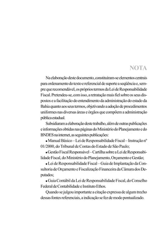 Naelaboraçãodestedocumento,constituíram-seelementoscentrais
paraordenamentodotextoereferencialdesuporteaseqüênciae,sem-
prequerecomendável,osprópriostermosdaLeideResponsabilidade
Fiscal.Pretendeu-se,comisso,aretrataçãomaisfielsobreosseusdis-
postoseafacilitaçãodoentendimentodaadministraçãodoestadoda
Bahiaquantoaosseustermos,objetivandoaadoçãodeprocedimentos
uniformesnasdiversasáreaseórgãosquecompõemaadministração
públicaestadual.
Subsidiaramaelaboraçãodestetrabalho,alémdeoutraspublicações
einformaçõesobtidasnaspáginasdoMinistériodoPlanejamentoedo
BNDESnainternet,asseguintespublicações:
n ManualBásico–LeideResponsabilidadeFiscal–Instruçãonº
01/2000,doTribunaldeContasdoEstadodeSãoPaulo;
n GestãoFiscalResponsável–CartilhasobreaLeideResponsabi-
lidadeFiscal,doMinistériodoPlanejamento,OrçamentoeGestão;
n LeideResponsabilidadeFiscal–GuiadeImplantaçãodaCon-
sultoriadeOrçamentoeFiscalizaçãoFinanceiradaCâmaradosDe-
putados;
n GuiaContábildaLeideResponsabilidadeFiscal,doConselho
FederaldeContabilidadeeInstitutoEthos.
Quandosejulgouimportanteacitaçãoexpressadealgumtrecho
dessasfontesreferenciais,aindicaçãosefezdemodopontualizado.
NOTA
 